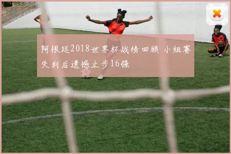 阿根廷2018世界杯战绩回顾 小组赛失利后遗憾止步16强