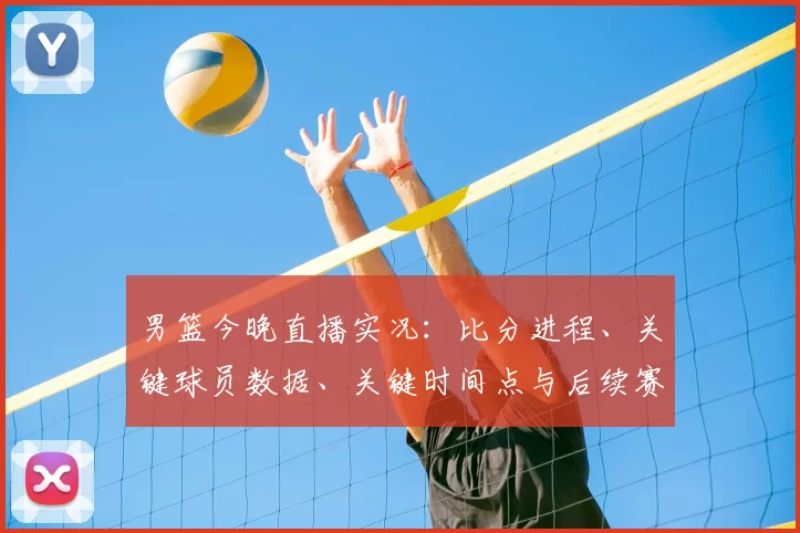 男篮今晚直播实况：比分进程、关键球员数据、关键时间点与后续赛程影响