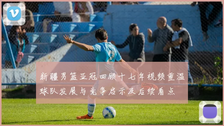 新疆男篮亚冠回顾十七年视频重温球队发展与竞争启示及后续看点