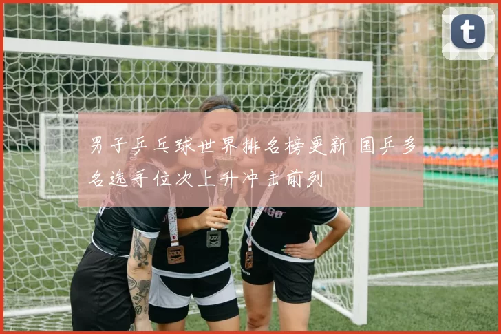 男子乒乓球世界排名榜更新 国乒多名选手位次上升冲击前列