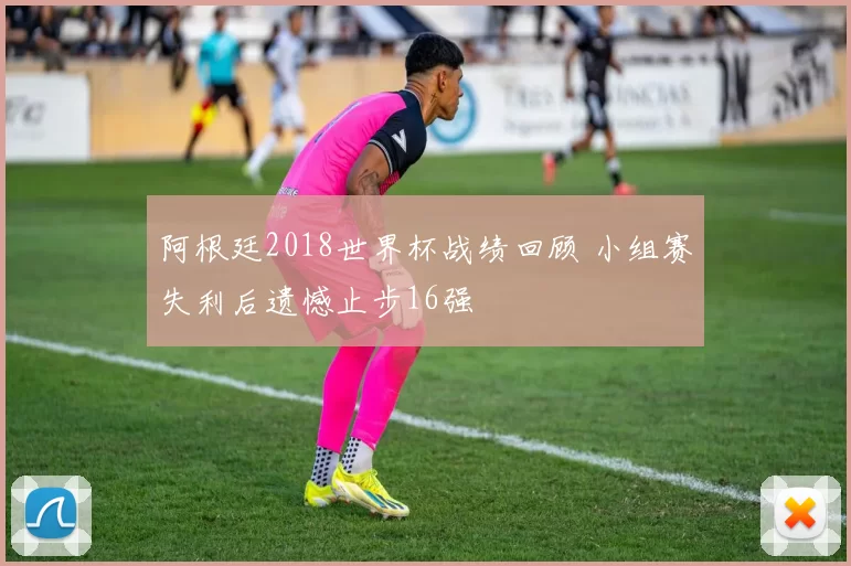 阿根廷2018世界杯战绩回顾 小组赛失利后遗憾止步16强