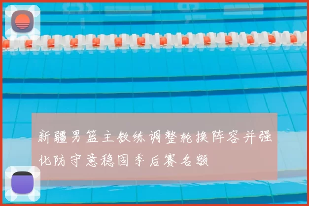 新疆男篮主教练调整轮换阵容并强化防守意稳固季后赛名额