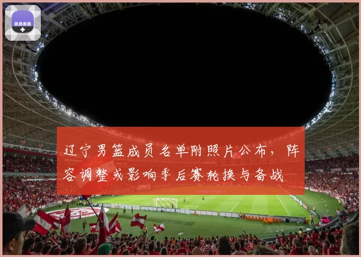 辽宁男篮成员名单附照片公布，阵容调整或影响季后赛轮换与备战