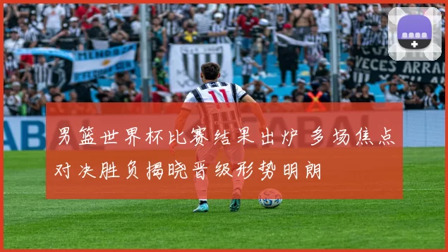 男篮世界杯比赛结果出炉 多场焦点对决胜负揭晓晋级形势明朗