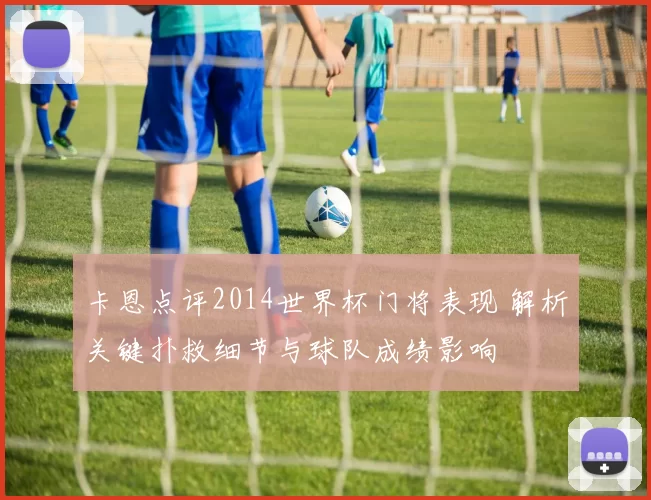 卡恩点评2014世界杯门将表现 解析关键扑救细节与球队成绩影响