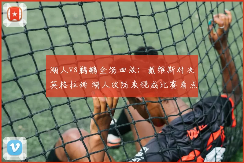 湖人vs鹈鹕全场回放：戴维斯对决英格拉姆 湖人攻防表现成比赛看点