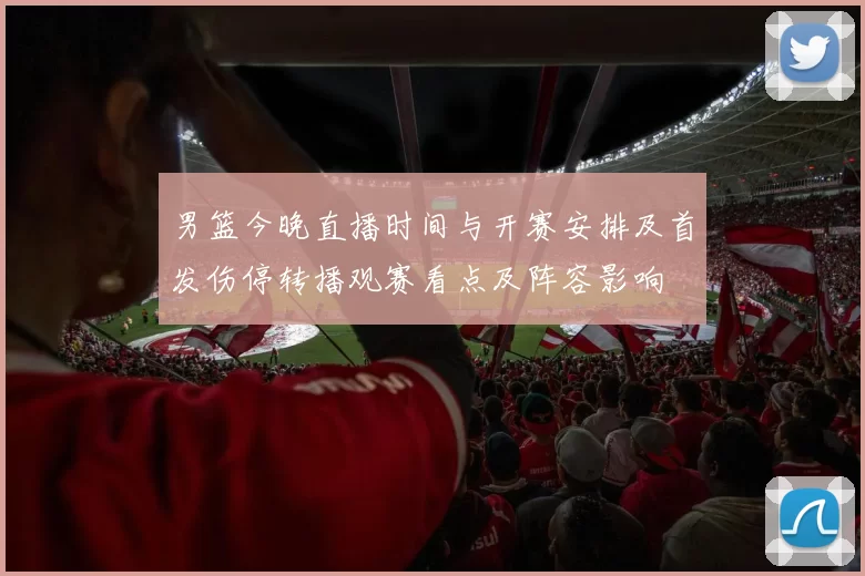 男篮今晚直播时间与开赛安排及首发伤停转播观赛看点及阵容影响
