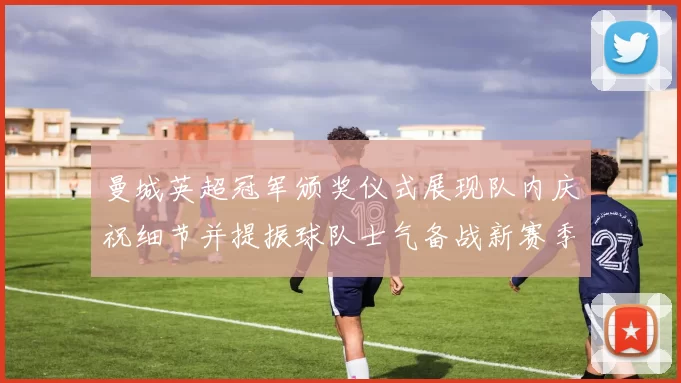 曼城英超冠军颁奖仪式展现队内庆祝细节并提振球队士气备战新赛季