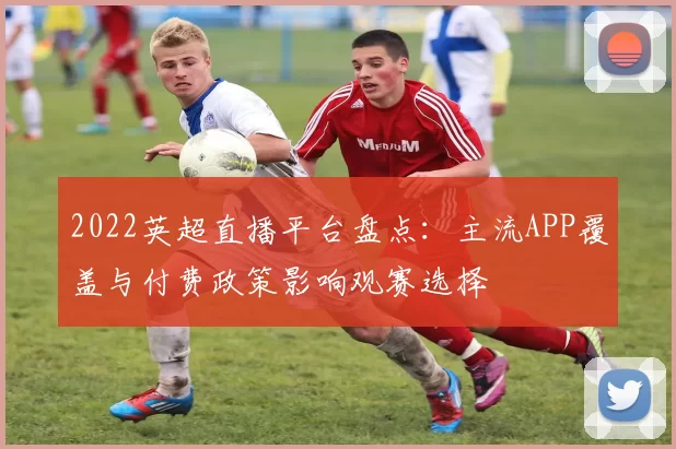 2022英超直播平台盘点:主流APP覆盖与付费政策影响观赛选择