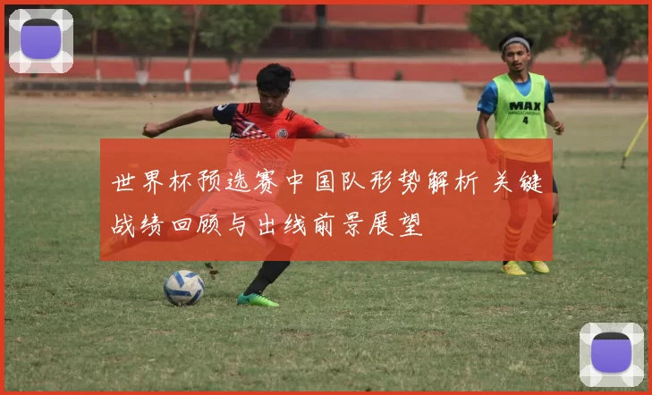 世界杯预选赛中国队形势解析 关键战绩回顾与出线前景展望