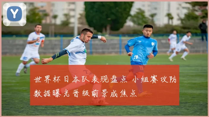 世界杯日本队表现盘点 小组赛攻防数据曝光晋级前景成焦点