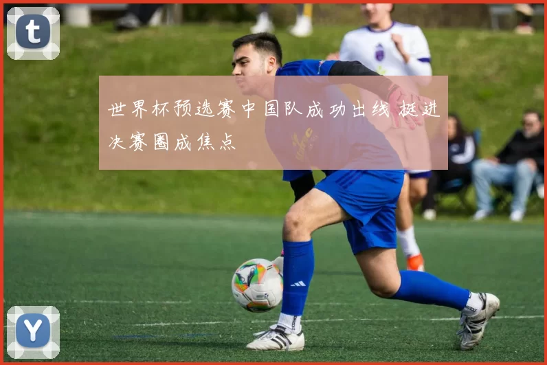 世界杯预选赛中国队成功出线 挺进决赛圈成焦点