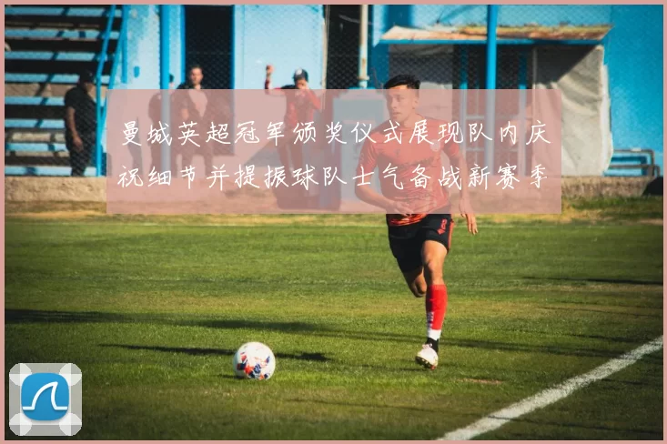 曼城英超冠军颁奖仪式展现队内庆祝细节并提振球队士气备战新赛季