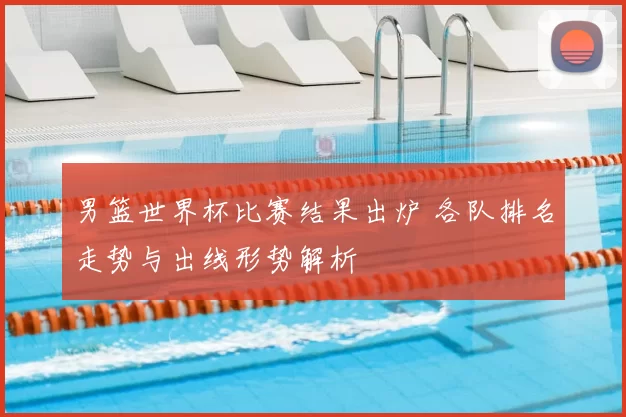 男篮世界杯比赛结果出炉 各队排名走势与出线形势解析