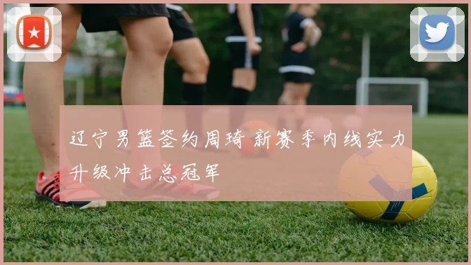 辽宁男篮签约周琦 新赛季内线实力升级冲击总冠军