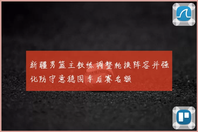 新疆男篮主教练调整轮换阵容并强化防守意稳固季后赛名额
