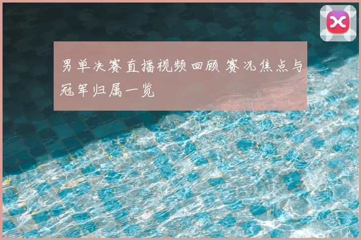 男单决赛直播视频回顾 赛况焦点与冠军归属一览