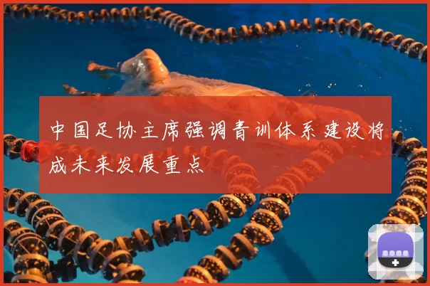 中国足协主席强调青训体系建设将成未来发展重点