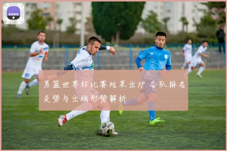 男篮世界杯比赛结果出炉 各队排名走势与出线形势解析