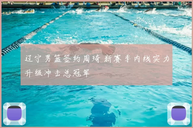 辽宁男篮签约周琦 新赛季内线实力升级冲击总冠军