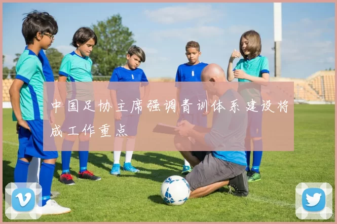 中国足协主席强调青训体系建设将成工作重点