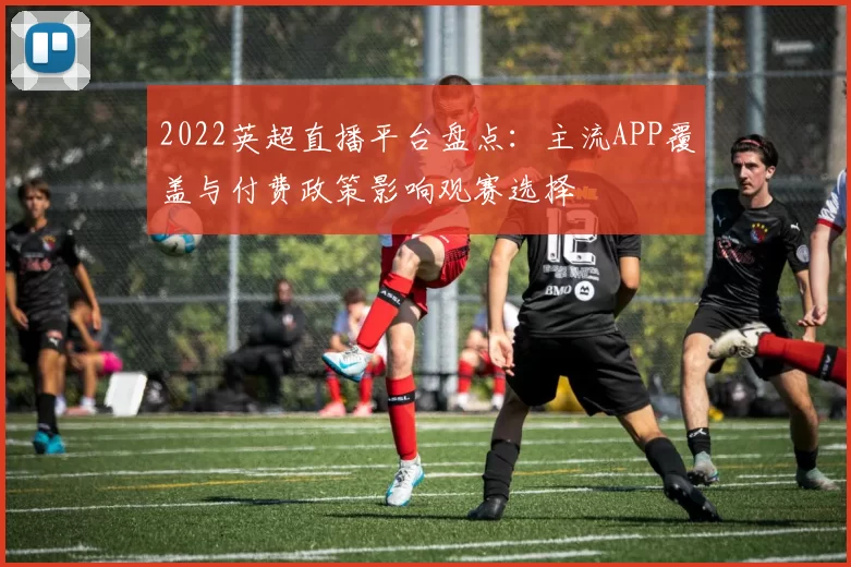 2022英超直播平台盘点:主流APP覆盖与付费政策影响观赛选择