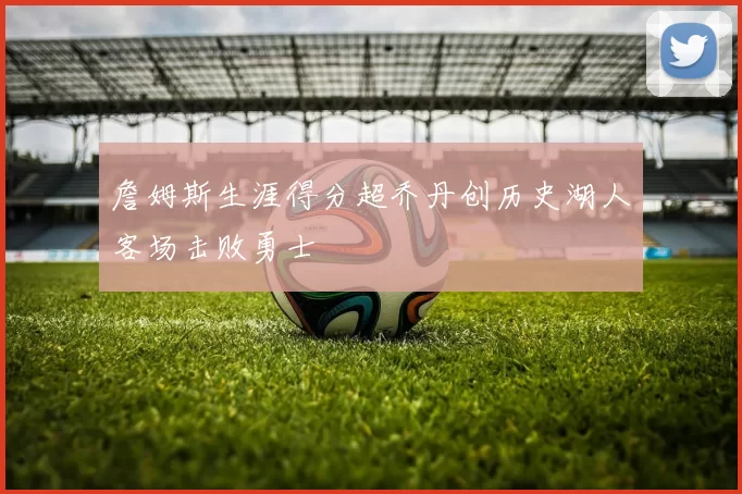 詹姆斯生涯得分超乔丹创历史湖人客场击败勇士