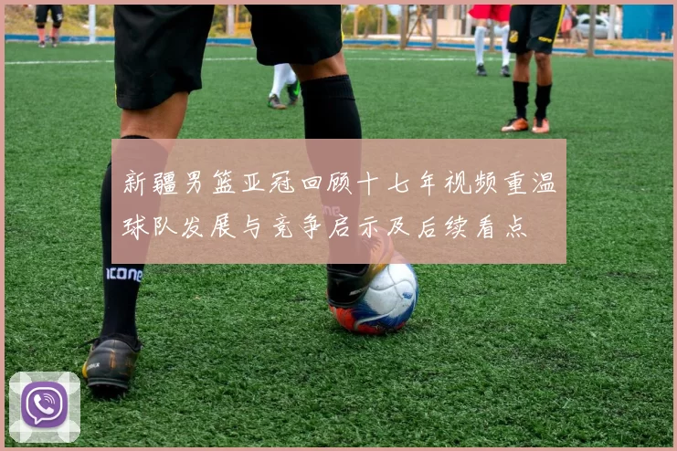 新疆男篮亚冠回顾十七年视频重温球队发展与竞争启示及后续看点