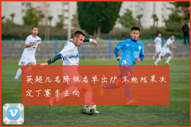 英超几名降级名单出炉 末轮结果决定下赛季去向