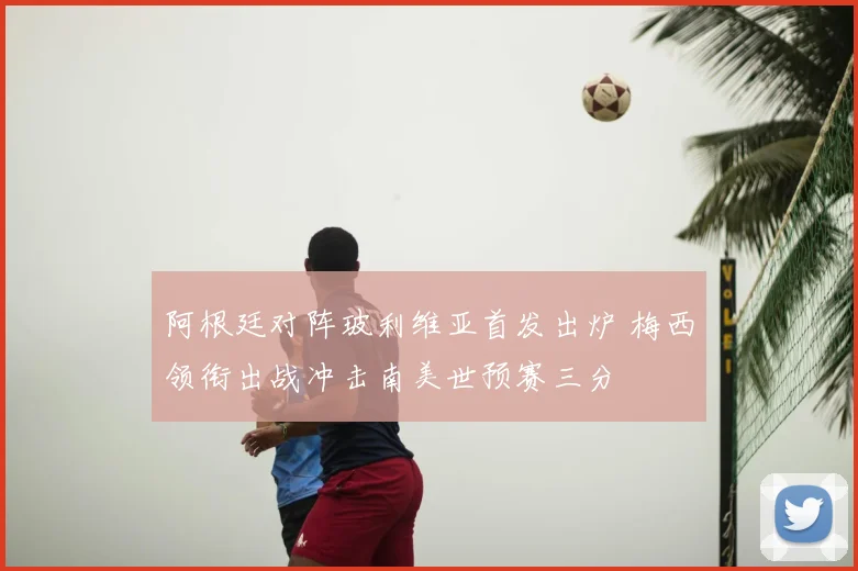 阿根廷对阵玻利维亚首发出炉 梅西领衔出战冲击南美世预赛三分