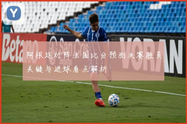 阿根廷对阵法国比分预测决赛胜负关键与进球看点解析