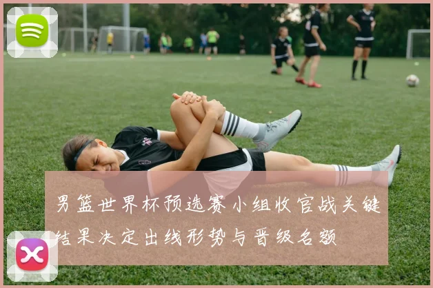 男篮世界杯预选赛小组收官战关键结果决定出线形势与晋级名额