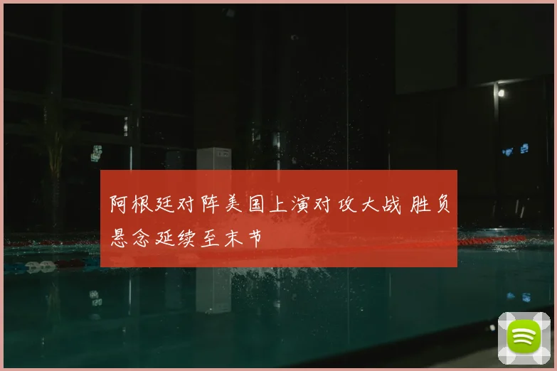 阿根廷对阵美国上演对攻大战 胜负悬念延续至末节
