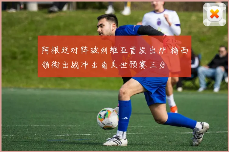 阿根廷对阵玻利维亚首发出炉 梅西领衔出战冲击南美世预赛三分