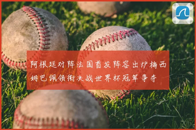阿根廷对阵法国首发阵容出炉梅西姆巴佩领衔决战世界杯冠军争夺