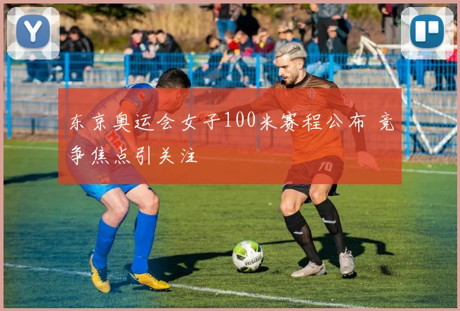 东京奥运会女子100米赛程公布 竞争焦点引关注