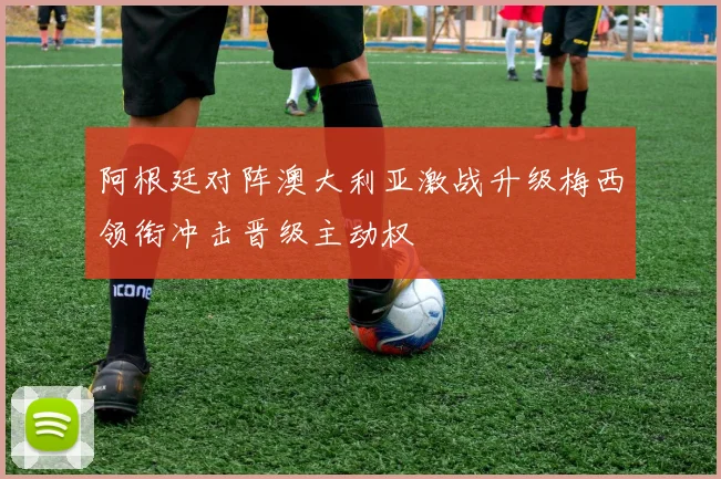 阿根廷对阵澳大利亚激战升级梅西领衔冲击晋级主动权