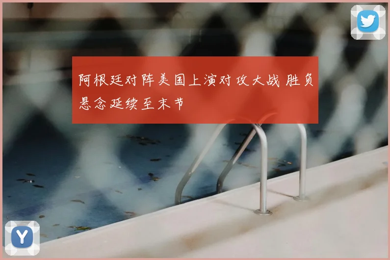 阿根廷对阵美国上演对攻大战 胜负悬念延续至末节
