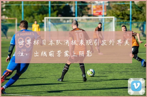 世界杯日本队消极表现引发外界关注，出线前景蒙上阴影