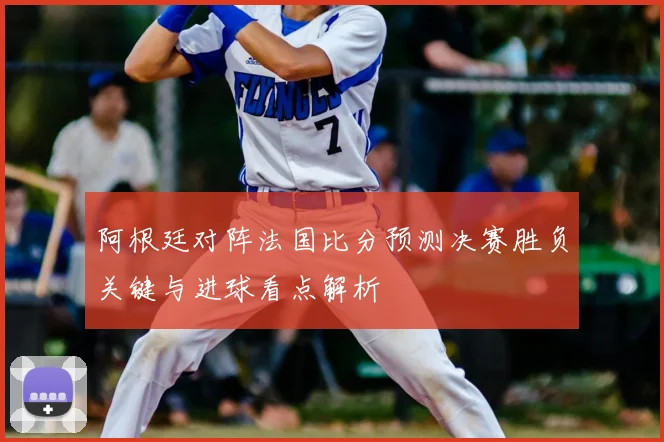 阿根廷对阵法国比分预测决赛胜负关键与进球看点解析