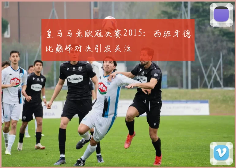 皇马马竞欧冠决赛2015：西班牙德比巅峰对决引发关注