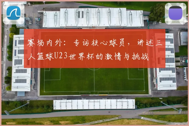 赛场内外：专访核心球员，讲述三人篮球U23世界杯的激情与挑战